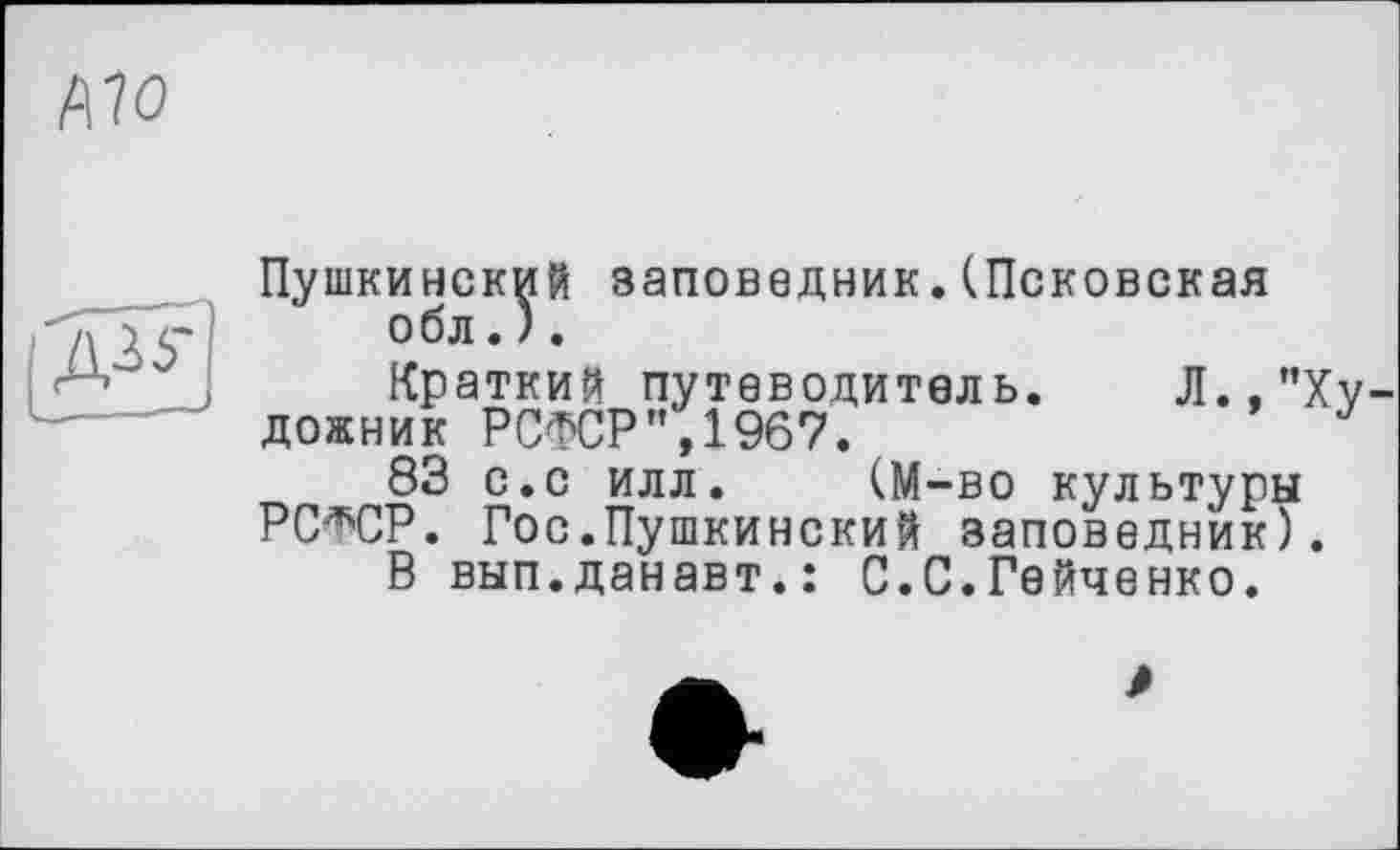 ﻿А70
Пушкинский заповедник.(Псковская обл.).
Краткий путеводитель. Л.,’’Художник РСФСР”,1967.
83 с.с илл. (М-во культуры РС^СР. Гос.Пушкинский заповедник).
В вып.данавт.: С.С.Гейченко.